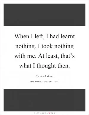 When I left, I had learnt nothing. I took nothing with me. At least, that’s what I thought then Picture Quote #1