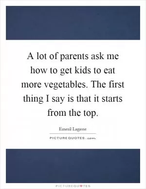 A lot of parents ask me how to get kids to eat more vegetables. The first thing I say is that it starts from the top Picture Quote #1