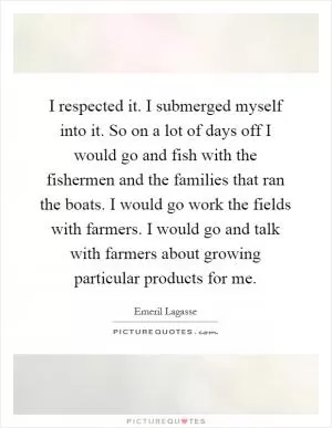 I respected it. I submerged myself into it. So on a lot of days off I would go and fish with the fishermen and the families that ran the boats. I would go work the fields with farmers. I would go and talk with farmers about growing particular products for me Picture Quote #1