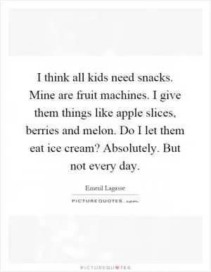 I think all kids need snacks. Mine are fruit machines. I give them things like apple slices, berries and melon. Do I let them eat ice cream? Absolutely. But not every day Picture Quote #1