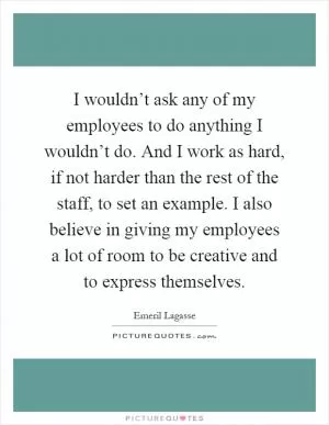 I wouldn’t ask any of my employees to do anything I wouldn’t do. And I work as hard, if not harder than the rest of the staff, to set an example. I also believe in giving my employees a lot of room to be creative and to express themselves Picture Quote #1