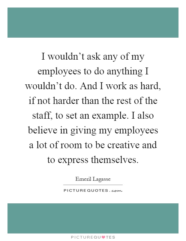 I wouldn't ask any of my employees to do anything I wouldn't do. And I work as hard, if not harder than the rest of the staff, to set an example. I also believe in giving my employees a lot of room to be creative and to express themselves Picture Quote #1