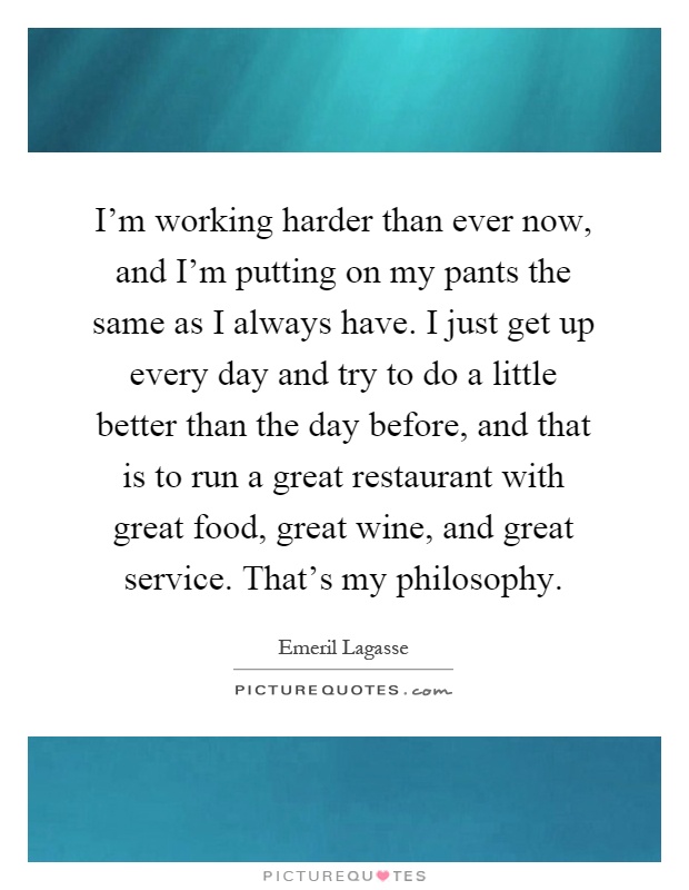 I'm working harder than ever now, and I'm putting on my pants the same as I always have. I just get up every day and try to do a little better than the day before, and that is to run a great restaurant with great food, great wine, and great service. That's my philosophy Picture Quote #1