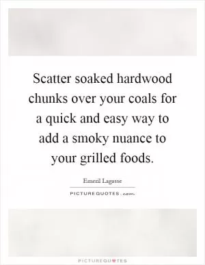 Scatter soaked hardwood chunks over your coals for a quick and easy way to add a smoky nuance to your grilled foods Picture Quote #1