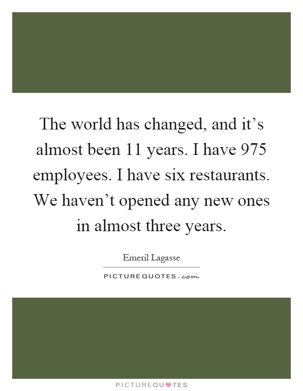 The world has changed, and it's almost been 11 years. I have 975 employees. I have six restaurants. We haven't opened any new ones in almost three years Picture Quote #1