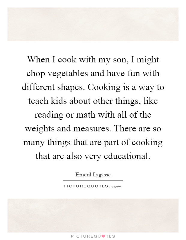 When I cook with my son, I might chop vegetables and have fun with different shapes. Cooking is a way to teach kids about other things, like reading or math with all of the weights and measures. There are so many things that are part of cooking that are also very educational Picture Quote #1