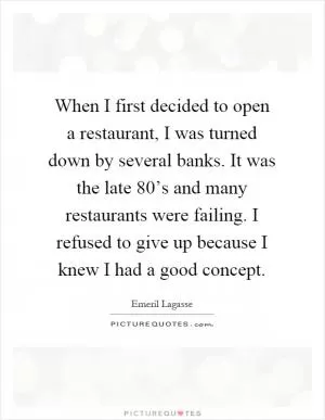 When I first decided to open a restaurant, I was turned down by several banks. It was the late 80’s and many restaurants were failing. I refused to give up because I knew I had a good concept Picture Quote #1
