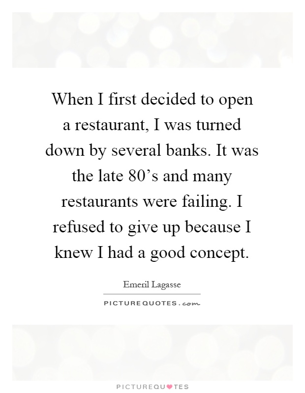 When I first decided to open a restaurant, I was turned down by several banks. It was the late 80's and many restaurants were failing. I refused to give up because I knew I had a good concept Picture Quote #1
