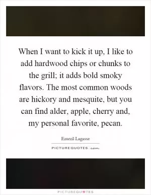 When I want to kick it up, I like to add hardwood chips or chunks to the grill; it adds bold smoky flavors. The most common woods are hickory and mesquite, but you can find alder, apple, cherry and, my personal favorite, pecan Picture Quote #1