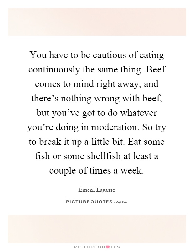 You have to be cautious of eating continuously the same thing. Beef comes to mind right away, and there's nothing wrong with beef, but you've got to do whatever you're doing in moderation. So try to break it up a little bit. Eat some fish or some shellfish at least a couple of times a week Picture Quote #1