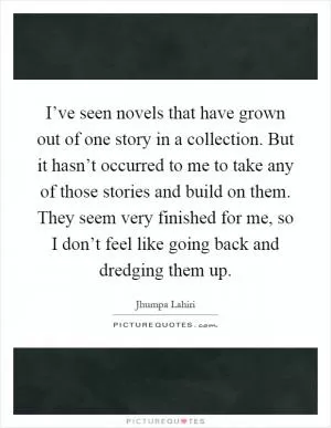 I’ve seen novels that have grown out of one story in a collection. But it hasn’t occurred to me to take any of those stories and build on them. They seem very finished for me, so I don’t feel like going back and dredging them up Picture Quote #1
