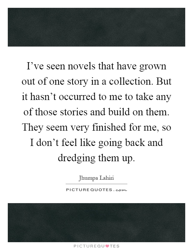 I've seen novels that have grown out of one story in a collection. But it hasn't occurred to me to take any of those stories and build on them. They seem very finished for me, so I don't feel like going back and dredging them up Picture Quote #1