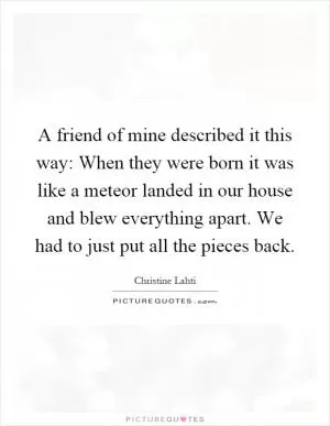 A friend of mine described it this way: When they were born it was like a meteor landed in our house and blew everything apart. We had to just put all the pieces back Picture Quote #1