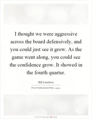 I thought we were aggressive across the board defensively, and you could just see it grow. As the game went along, you could see the confidence grow. It showed in the fourth quarter Picture Quote #1