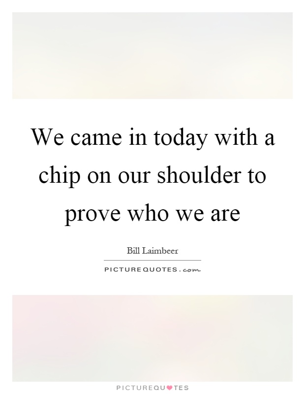 We came in today with a chip on our shoulder to prove who we are Picture Quote #1