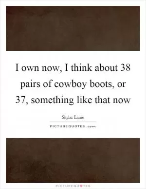 I own now, I think about 38 pairs of cowboy boots, or 37, something like that now Picture Quote #1