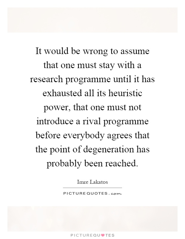 It would be wrong to assume that one must stay with a research programme until it has exhausted all its heuristic power, that one must not introduce a rival programme before everybody agrees that the point of degeneration has probably been reached Picture Quote #1