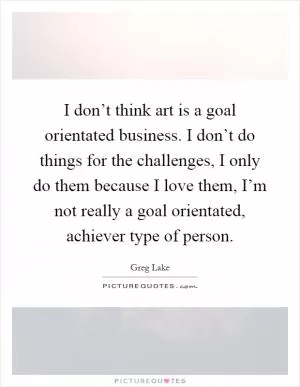 I don’t think art is a goal orientated business. I don’t do things for the challenges, I only do them because I love them, I’m not really a goal orientated, achiever type of person Picture Quote #1