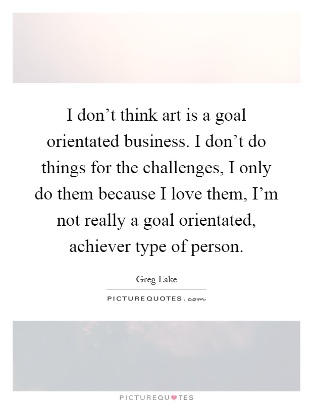 I don't think art is a goal orientated business. I don't do things for the challenges, I only do them because I love them, I'm not really a goal orientated, achiever type of person Picture Quote #1