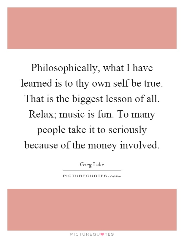 Philosophically, what I have learned is to thy own self be true. That is the biggest lesson of all. Relax; music is fun. To many people take it to seriously because of the money involved Picture Quote #1
