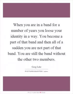 When you are in a band for a number of years you loose your identity in a way. You become a part of that band and then all of a sudden you are not part of that band. You are still the band without the other two members Picture Quote #1
