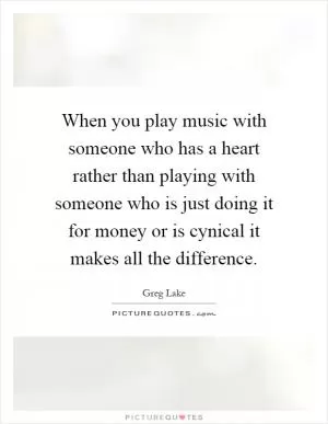 When you play music with someone who has a heart rather than playing with someone who is just doing it for money or is cynical it makes all the difference Picture Quote #1