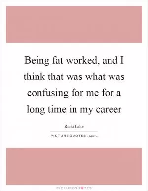 Being fat worked, and I think that was what was confusing for me for a long time in my career Picture Quote #1