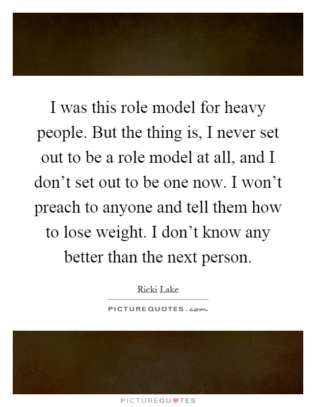 I was this role model for heavy people. But the thing is, I never set out to be a role model at all, and I don't set out to be one now. I won't preach to anyone and tell them how to lose weight. I don't know any better than the next person Picture Quote #1