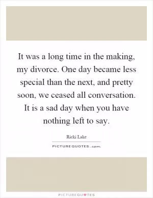 It was a long time in the making, my divorce. One day became less special than the next, and pretty soon, we ceased all conversation. It is a sad day when you have nothing left to say Picture Quote #1