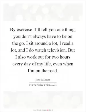 By exercise. I’ll tell you one thing, you don’t always have to be on the go. I sit around a lot, I read a lot, and I do watch television. But I also work out for two hours every day of my life, even when I’m on the road Picture Quote #1