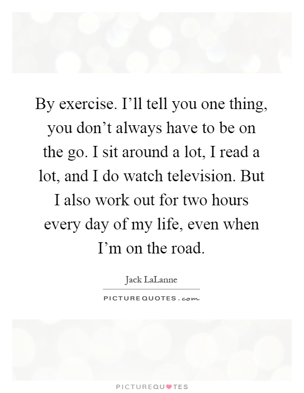 By exercise. I'll tell you one thing, you don't always have to be on the go. I sit around a lot, I read a lot, and I do watch television. But I also work out for two hours every day of my life, even when I'm on the road Picture Quote #1