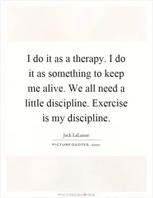 I do it as a therapy. I do it as something to keep me alive. We all need a little discipline. Exercise is my discipline Picture Quote #1