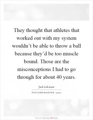They thought that athletes that worked out with my system wouldn’t be able to throw a ball because they’d be too muscle bound. Those are the misconceptions I had to go through for about 40 years Picture Quote #1