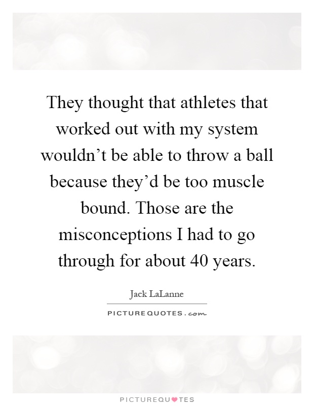 They thought that athletes that worked out with my system wouldn't be able to throw a ball because they'd be too muscle bound. Those are the misconceptions I had to go through for about 40 years Picture Quote #1