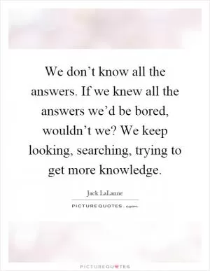 We don’t know all the answers. If we knew all the answers we’d be bored, wouldn’t we? We keep looking, searching, trying to get more knowledge Picture Quote #1