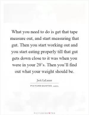 What you need to do is get that tape measure out, and start measuring that gut. Then you start working out and you start eating properly till that gut gets down close to it was when you were in your 20’s. Then you’ll find out what your weight should be Picture Quote #1
