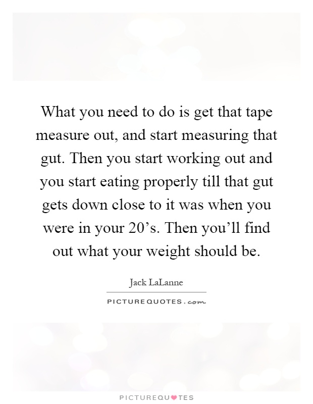 What you need to do is get that tape measure out, and start measuring that gut. Then you start working out and you start eating properly till that gut gets down close to it was when you were in your 20's. Then you'll find out what your weight should be Picture Quote #1