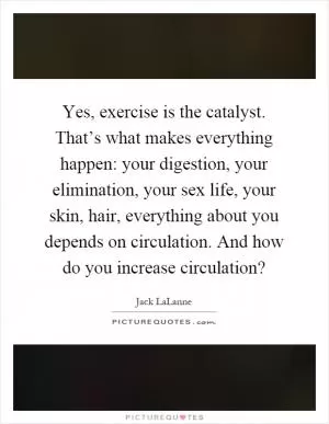 Yes, exercise is the catalyst. That’s what makes everything happen: your digestion, your elimination, your sex life, your skin, hair, everything about you depends on circulation. And how do you increase circulation? Picture Quote #1