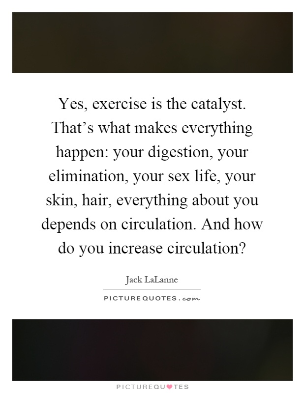 Yes, exercise is the catalyst. That's what makes everything happen: your digestion, your elimination, your sex life, your skin, hair, everything about you depends on circulation. And how do you increase circulation? Picture Quote #1