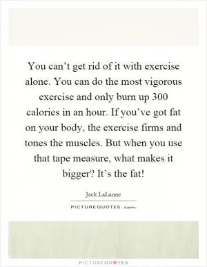 You can’t get rid of it with exercise alone. You can do the most vigorous exercise and only burn up 300 calories in an hour. If you’ve got fat on your body, the exercise firms and tones the muscles. But when you use that tape measure, what makes it bigger? It’s the fat! Picture Quote #1
