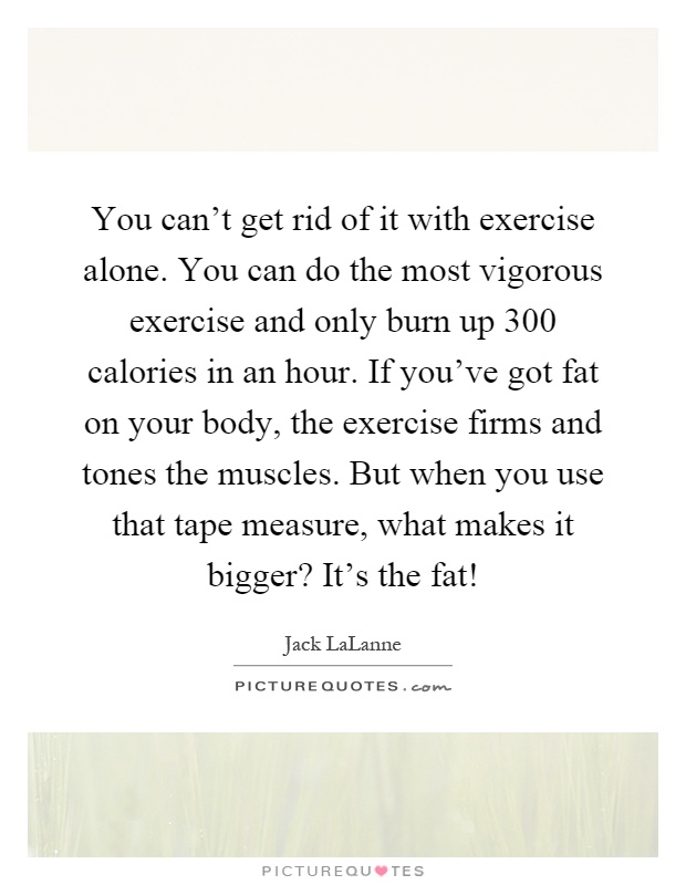 You can't get rid of it with exercise alone. You can do the most vigorous exercise and only burn up 300 calories in an hour. If you've got fat on your body, the exercise firms and tones the muscles. But when you use that tape measure, what makes it bigger? It's the fat! Picture Quote #1