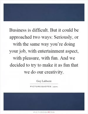 Business is difficult. But it could be approached two ways: Seriously, or with the same way you’re doing your job, with entertainment aspect, with pleasure, with fun. And we decided to try to make it as fun that we do our creativity Picture Quote #1