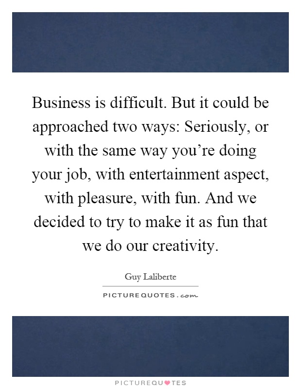 Business is difficult. But it could be approached two ways: Seriously, or with the same way you're doing your job, with entertainment aspect, with pleasure, with fun. And we decided to try to make it as fun that we do our creativity Picture Quote #1