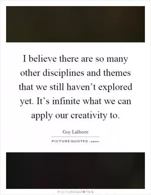I believe there are so many other disciplines and themes that we still haven’t explored yet. It’s infinite what we can apply our creativity to Picture Quote #1