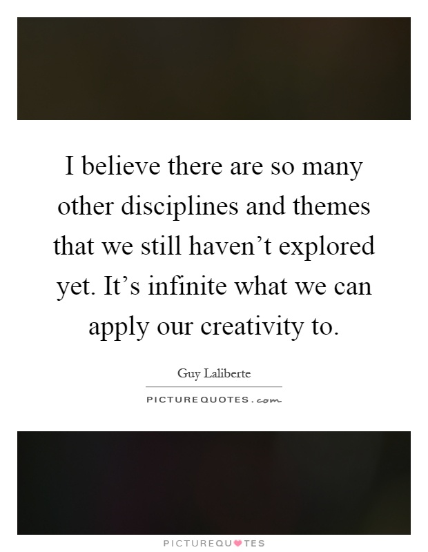 I believe there are so many other disciplines and themes that we still haven't explored yet. It's infinite what we can apply our creativity to Picture Quote #1