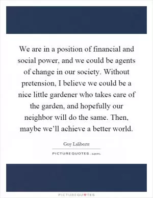 We are in a position of financial and social power, and we could be agents of change in our society. Without pretension, I believe we could be a nice little gardener who takes care of the garden, and hopefully our neighbor will do the same. Then, maybe we’ll achieve a better world Picture Quote #1