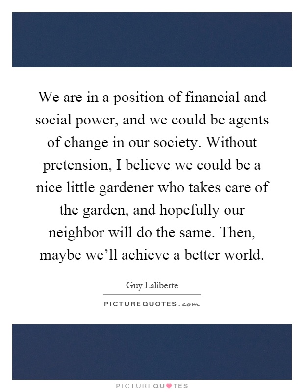 We are in a position of financial and social power, and we could be agents of change in our society. Without pretension, I believe we could be a nice little gardener who takes care of the garden, and hopefully our neighbor will do the same. Then, maybe we'll achieve a better world Picture Quote #1