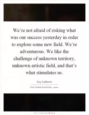 We’re not afraid of risking what was our success yesterday in order to explore some new field. We’re adventurous. We like the challenge of unknown territory, unknown artistic field, and that’s what stimulates us Picture Quote #1