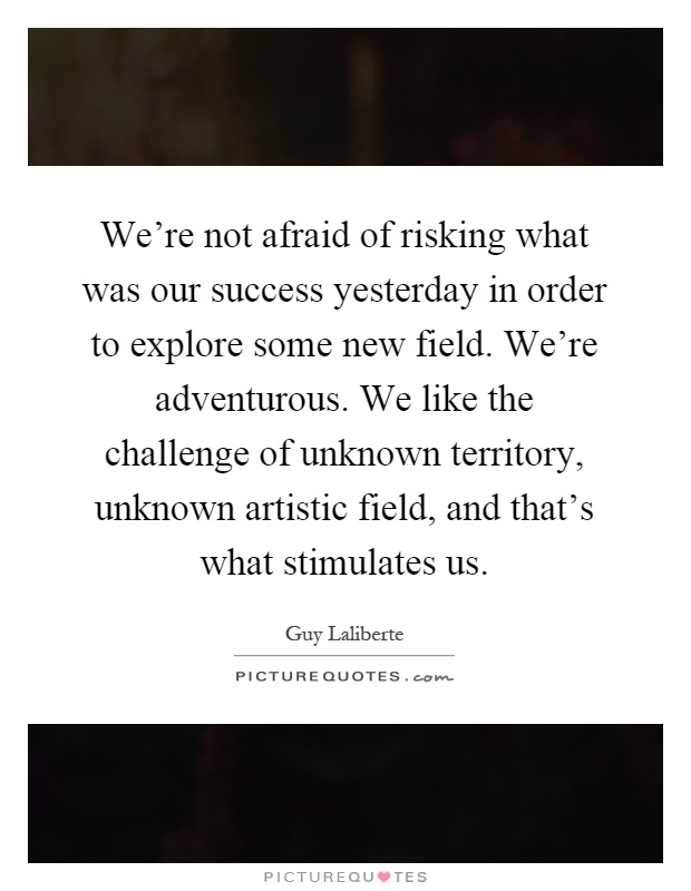 We're not afraid of risking what was our success yesterday in order to explore some new field. We're adventurous. We like the challenge of unknown territory, unknown artistic field, and that's what stimulates us Picture Quote #1