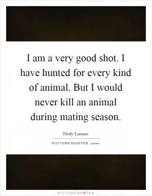 I am a very good shot. I have hunted for every kind of animal. But I would never kill an animal during mating season Picture Quote #1